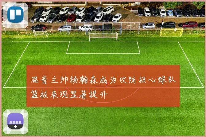 混音主帅杨瀚森成为攻防核心球队篮板表现显著提升