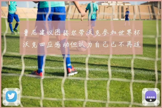 鲁尼建议图赫尔带沃克参加世界杯沃克回应感动但认为自己已不再适合