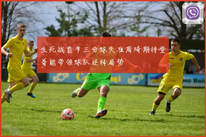 生死战首节三分球失准周琦期待登哥能带领球队逆转局势