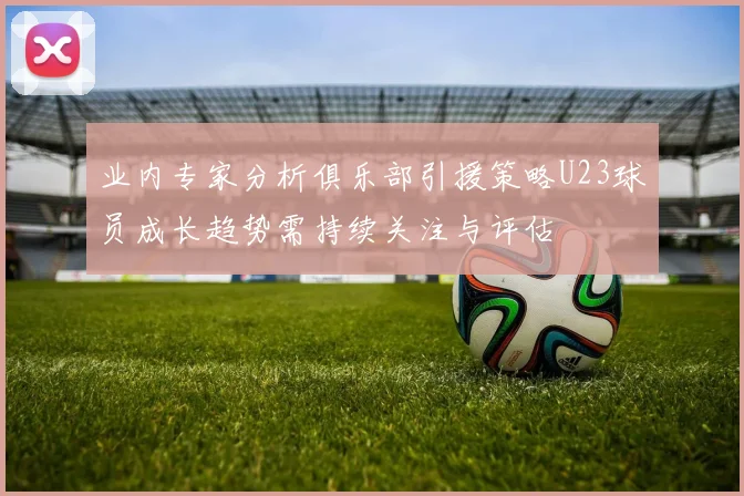 业内专家分析俱乐部引援策略U23球员成长趋势需持续关注与评估