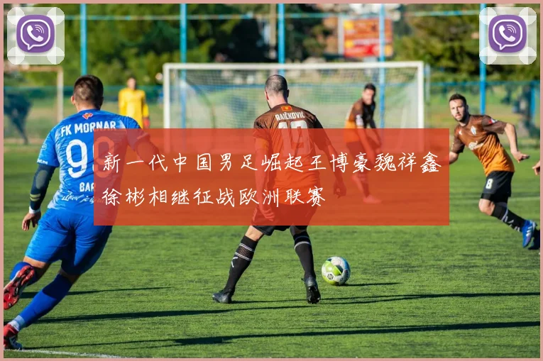 新一代中国男足崛起王博豪魏祥鑫徐彬相继征战欧洲联赛
