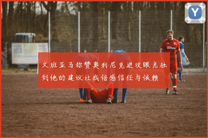 文班亚马称赞奥利尼克进攻眼光独到他的建议让我倍感信任与依赖