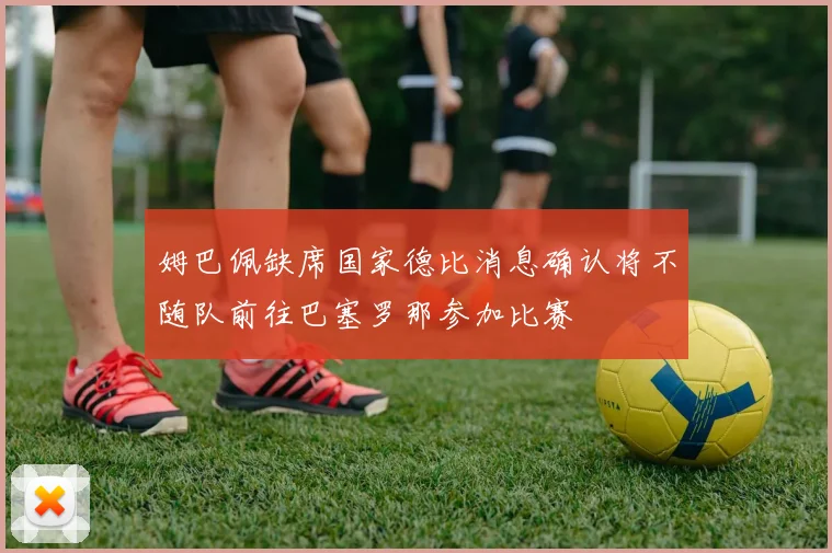 姆巴佩缺席国家德比消息确认将不随队前往巴塞罗那参加比赛