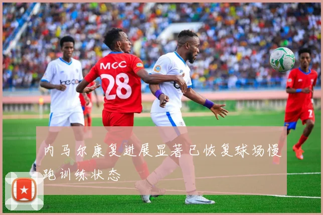 内马尔康复进展显著已恢复球场慢跑训练状态