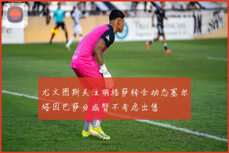 尤文图斯关注明格萨转会动态塞尔塔因巴萨分成暂不考虑出售