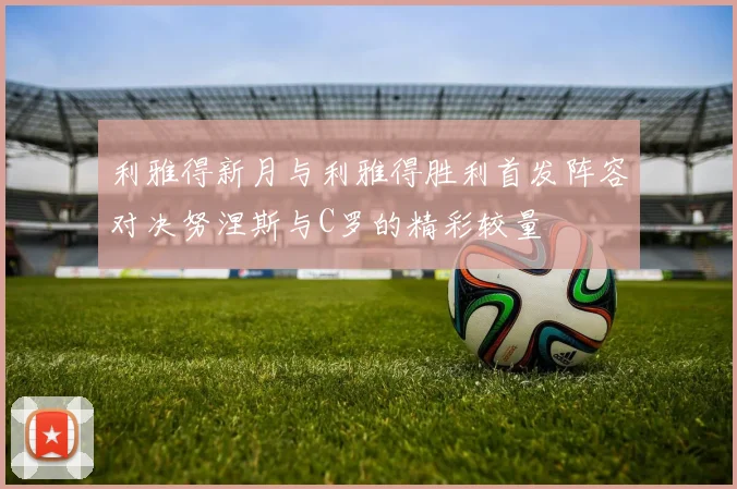 利雅得新月与利雅得胜利首发阵容对决努涅斯与C罗的精彩较量