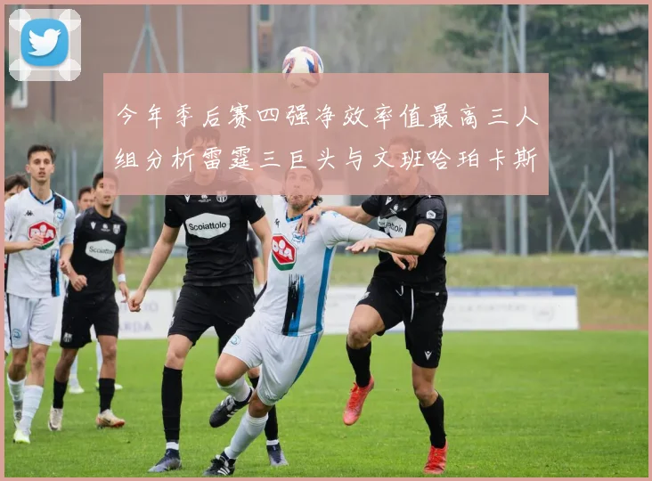今年季后赛四强净效率值最高三人组分析雷霆三巨头与文班哈珀卡斯尔的表现对比