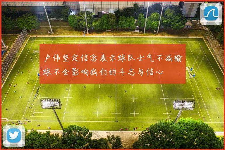 卢伟坚定信念表示球队士气不减输球不会影响我们的斗志与信心
