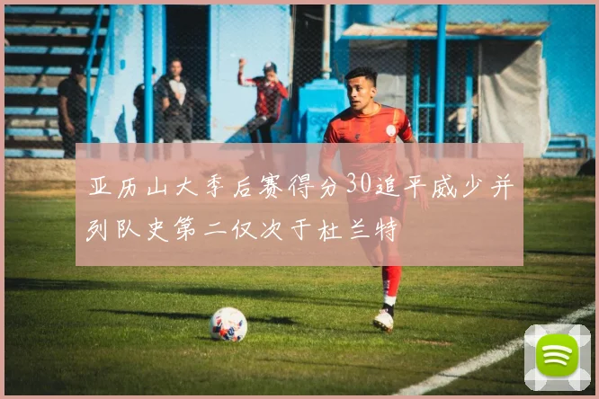亚历山大季后赛得分30追平威少并列队史第二仅次于杜兰特