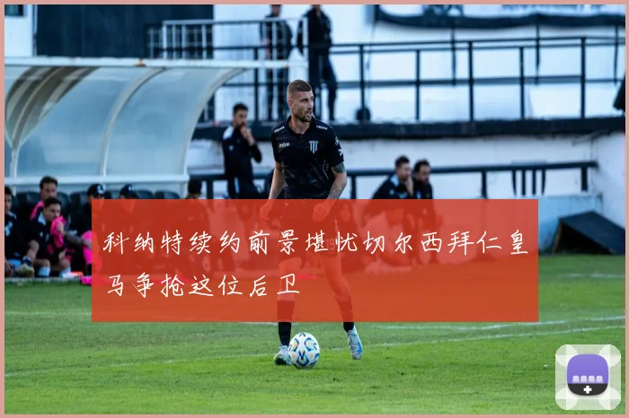 科纳特续约前景堪忧切尔西拜仁皇马争抢这位后卫