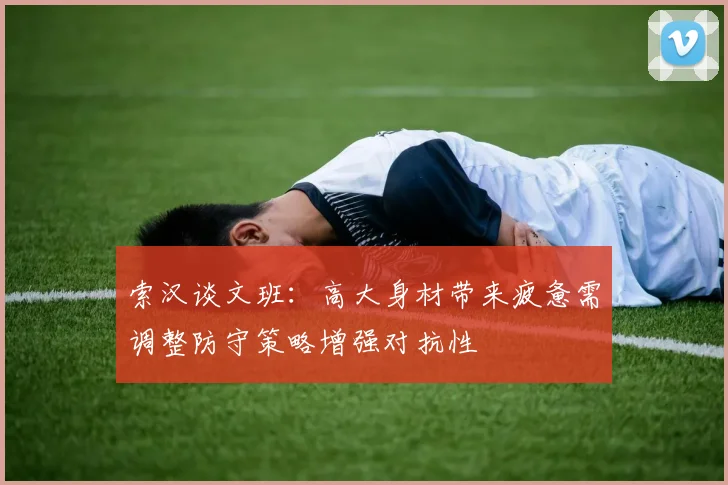 索汉谈文班：高大身材带来疲惫需调整防守策略增强对抗性