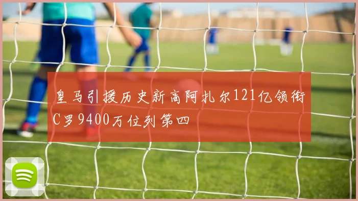 皇马引援历史新高阿扎尔121亿领衔C罗9400万位列第四